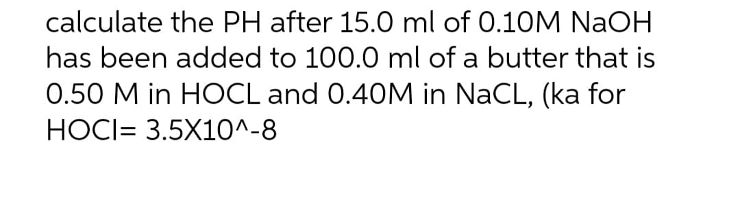 calculate the PH after 15.0 ml of 0.10M NaOH
has been added to 100.0 ml of a butter that is
0.50 M in HOCL and 0.40M in NaCL, (ka for
HOCI= 3.5X10^-8