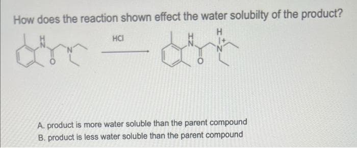 How does the reaction shown effect the water solubilty of the product?
H
HCI
dhe
A. product is more water soluble than the parent compound
B. product is less water soluble than the parent compound