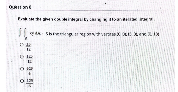 Question 8
Evaluate the given double integral by changing it to an iterated integral.
J xy dA; S is the triangular region with vertices (0, 0), (5, 0), and (0, 10)
12
O 625
O 125
