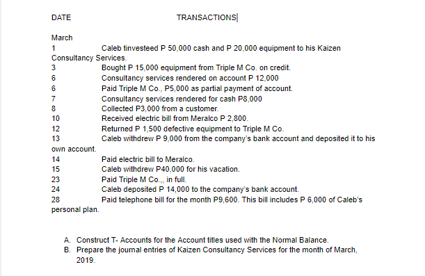 DATE
TRANSACTIONS|
March
1
Caleb tinvesteed P 50,000 cash and P 20,000 equipment to his Kaizen
Consultancy Services.
Bought P 15,000 equipment from Triple M Co. on credit.
3
6
Consultancy services rendered on account P 12,000
Paid Triple M Co., P5,000 as partial payment of account.
6
7
Consultancy services rendered for cash P8,000
8
Collected P3,000 from a customer.
10
Received electric bill from Meralco P 2,800.
12
Returned P 1,500 defective equipment to Triple M Co.
Caleb withdrew P 9,000 from the company's bank account and deposited it to his
13
own account.
14
Paid electric bill to Meralco.
15
Caleb withdrevw P40,000 for his vacation.
23
Paid Triple M Co.,, in full.
Caleb deposited P 14,000 to the company's bank account.
24
28
Paid telephone bill for the month P9,600. This bill includes P 6,000 of Caleb's
personal plan.
A. Construct T- Accounts for the Account titles used with the Normal Balance.
B. Prepare the joumal entries of Kaizen Consultancy Services for the month of March,
2019.
