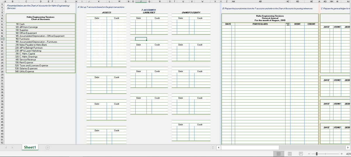 E F
H
J
M
NO
R
ST
V
AA
AB
AC
AD
AE
A
AG
AH
Al
AJ
Fresented below ara the Chart aAccaunts for Ham Enineeving
6
A Sarup T-aoownrbasadon the gien transaotions.
Sarvices
B. Frepare the jomalentries from the T-acoounts andreher to the ChartofAooounts hor postingreferences.
C Frepane the general ledger hor t
7
T-ACCOUNTS
ASSETS
LIABILITIES
OWNER'S EQITY
Hahn Engineering Services
Chart of Accounts
Hahn Engineering Services
General Journal
For the month of August, 2019
10
Debit
Credit
Debit
Credit
Debit
Credit
POST
110 Cash
120 AR from Converge
130 Supplies
140 Office Equipment
145 Accumulated Depreciation - Office Equipment
12
DATE
PARTICULARS
DEBIT
CREDIT
EEr
13
DATE
ITENS
DEBI
14
15
16
150 Furnitures
155 Accuroulated Depreciation - Furnitures
17
18
210 Notes Payable to Metro Bank
220 AP to Balingit Furniture
230 A/P to Laser Marketing
310 C. Hahn, Capital
320 C. Hahn, Drawings
19
Debit
Credit
Debit
Credit
410 Service Revenue
510 Rent Expense
520 Taxes and Licenses Expense
530 Salaries Expenses
540 Utility Expense
Debit
Credit
Debit
Credit
Debit
Credit
DATE
ITENS
DEB
Debit
Credit
--...
Debit
Credit
Debit
Credit
DATE
ITEMS
DEB
40
43
d4
45
46
Debit
Credit
47
DATE
ITENS
DEB
48
Debit
Credit
49
50
51
52
Sheet1
+
40%

