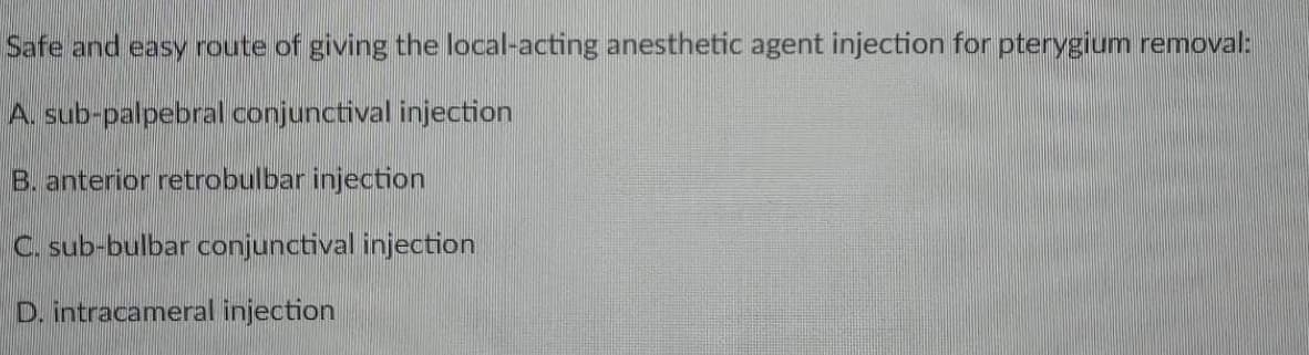 Safe and easy route of giving the local-acting anesthetic agent injection for pterygium removal:
A. sub-palpebral conjunctival injection
B. anterior retrobulbar injection
C. sub-bulbar conjunctival injection
D. intracameral injection