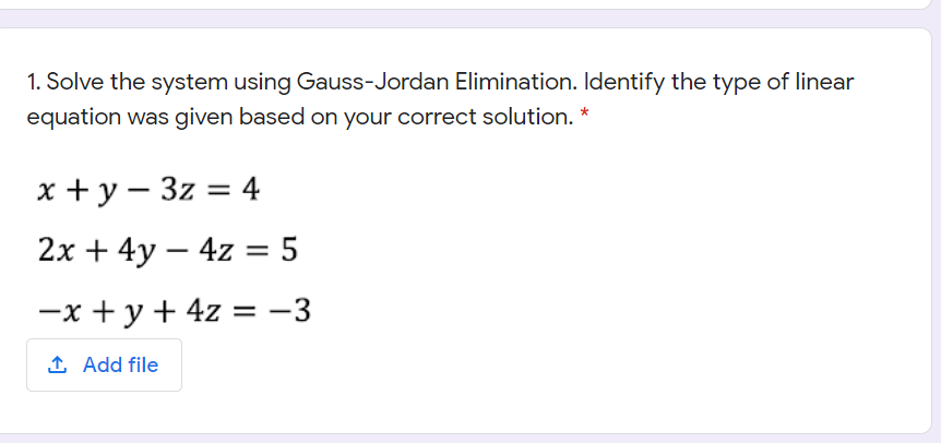 1. Solve the system using Gauss-Jordan Elimination. Identify the type of linear
equation was given based on your correct solution. *
x + y – 3z = 4
2х + 4y — 4z %3D5
-x + y+ 4z = -3
1 Add file
