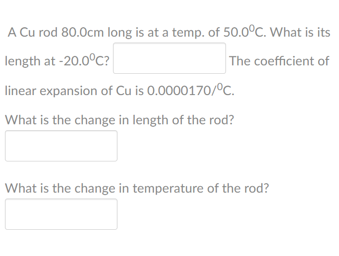 A Cu rod 80.Ocm long is at a temp. of 50.0ºC. What is its
length at -20.0C?
The coefficient of
linear expansion of Cu is 0.0000170/°C.
What is the change in length of the rod?
What is the change in temperature of the rod?
