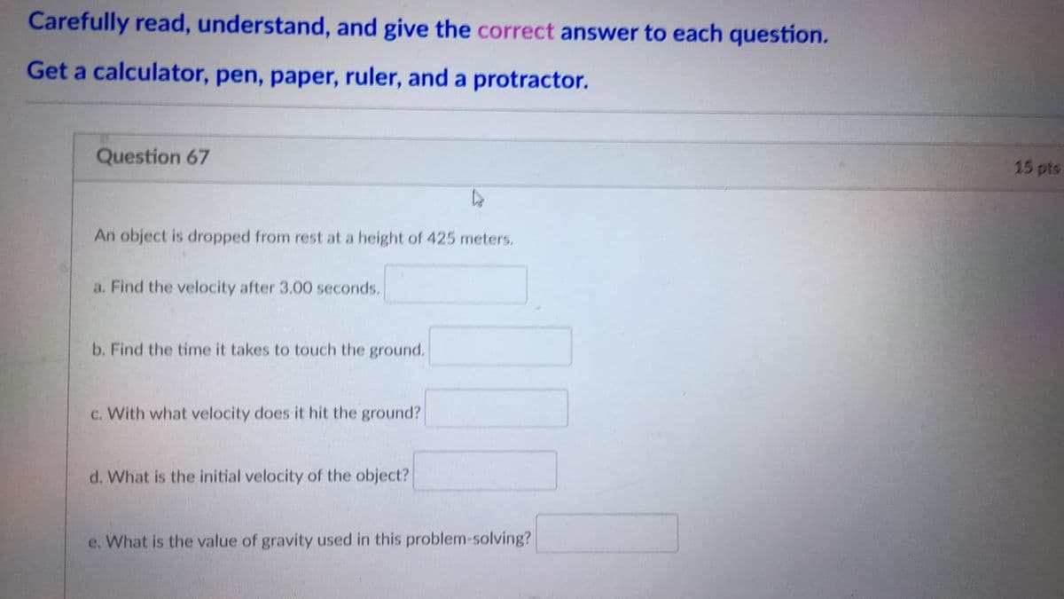 Carefully read, understand, and give the correct answer to each question.
Get a calculator, pen, paper, ruler, and a protractor.
Question 67
15 pts
An object is dropped from rest at a height of 425 meters.
a. Find the velocity after 3.00 seconds.
b. Find the time it takes to touch the ground.
c. With what velocity does it hit the ground?
d. What is the initial velocity of the object?
e. What is the value of gravity used in this problem-solving?
