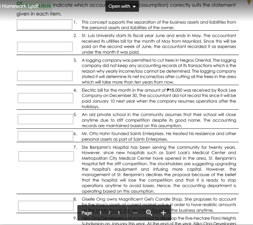 | Homework 1.pdfATION, Indicate which accounOpen with
(assumption) correctly suits the statement
given in each item.
1. This concept supports the separation of the business assets and liabilities from
the personal assets and liabilities of the owner.
2. St. Luis University starts its fiscal year June and ends in May. The accountant
received its utilities bill for the month of May from Maynilad. Since this will be
paid on the second week of June, the accountant recorded it as expenses
under the month it was paid.
3.
A logging company was permitted to cut trees in Negros Oriental. The logging
company did not keep any accounting records of its transactions which is the
reason why yearly income/loss cannot be determined. The logging company
stated it will determine its net income/loss after cutting all the trees in the area
which will take more than ten years from now.
Electric bill for the month in the amount of P15,000 was received by Rock Lee
Company on December 30. The accountant did not record this since it will be
paid January 10 next year when the company resumes operations after the
holidays.
4.
5.
An old private school in the community assumes that their school will close
anytime due to stiff competition despite its good name. The accounting
records are maintained based on this assumption.
Mr. Otto Hahn founded Saints Enterprises. He treated his residence and other
personal assets as part of Saints Enterprises.
6.
7. Ste Benjamin's Hospital has been serving the community for twenty years.
However, since new hospitals such as Saint Look's Medical Center and
Metropolitan City Medical Center have opened in the area, St. Benjamin's
Hospital felt the stiff competition. The stockholders are suggesting upgrading
the hospital's equipment and infusing more capital. However, the
management of St. Benjamin's declines the proposal because of the belief
that the hospital will lose the competition and that it is ready to stop
operations anytime to avoid losses. Hence, the accounting department is
operating based on this assumption.
8.
Giselle Ong owns Magnificent Gel's Candle Shop. She proposes to account
for the shopk assets at current market value in order to have realistic amounts
en the books hould she decideo liquidate the business anytime.
Page
9. Niko Ong Developers cot a contract to develop the five-hectare Flora Heights
Subdivision on Januar this vear. At the end of the vear. Niko Ona Developers.
