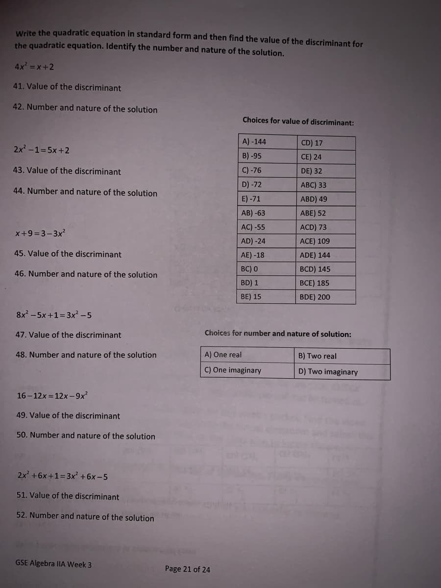 Write the quadratic equation in standard form and then find the value of the discriminant for
the quadratic equation. Identify the number and nature of the solution.
4x =x+2
41. Value of the discriminant
42. Number and nature of the solution
Choices for value of discriminant:
A) -144
CD) 17
2x -1=5x+2
B) -95
CE) 24
43. Value of the discriminant
C) -76
DE) 32
D) -72
АВC) 33
44. Number and nature of the solution
E) -71
ABD) 49
AB) -63
ABE) 52
AC) -55
ACD) 73
x+9 = 3-3x2
AD) -24
ACE) 109
45. Value of the discriminant
AE) -18
ADE) 144
BC) 0
BCD) 145
46. Number and nature of the solution
BD) 1
ВСЕ) 185
BE) 15
BDE) 200
8x? - 5x+1=3x² – 5
47. Value of the discriminant
Choices for number and nature of solution:
48. Number and nature of the solution
A) One real
B) Two real
C) One imaginary
D) Two imaginary
16 - 12x = 12x -9x
49. Value of the discriminant
50. Number and nature of the solution
2x +6x +1=3x² +6x-5
51. Value of the discriminant
52. Number and nature of the solution
GSE Algebra IIA Week 3
Page 21 of 24
