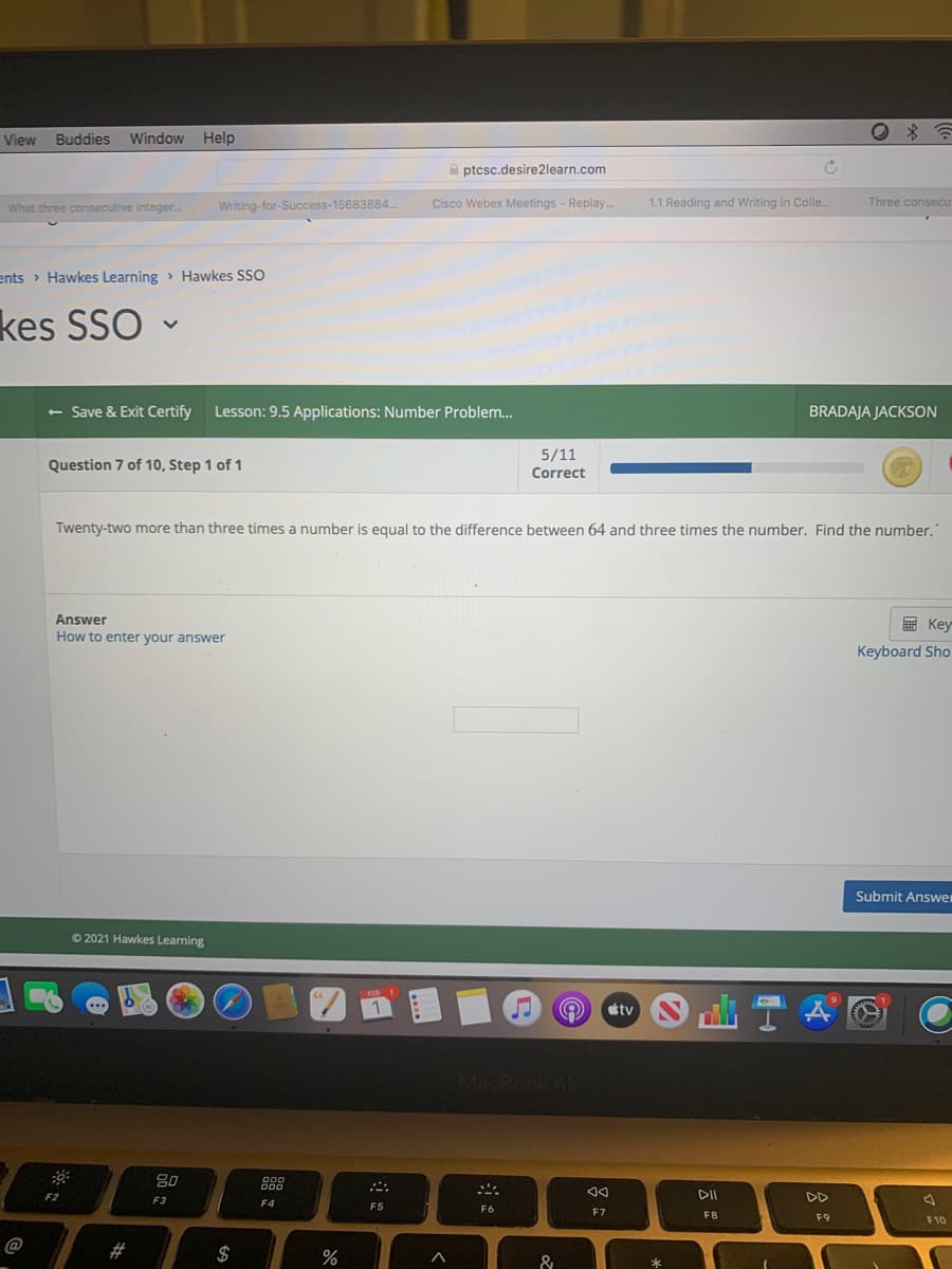 View Buddies Window
Help
A ptcsc.desire2learn.com
What three consecutive integer.
Writing-for-Success-15683884..
Cisco Webex Meetings - Replay.
1.1 Reading and Writing in Colle.
Three consecu
ents > Hawkes Learning > Hawkes SSO
kes SSO -
<- Save & Exit Certify
Lesson: 9.5 Applications: Number Problem.
BRADAJA JACKSON
5/11
Question 7 of 10, Step 1 of 1
Correct
Twenty-two more than three times a number is equal to the difference between 64 and three times the number. Find the number.
Answer
国 Key
How to enter your answer
Keyboard Sho
Submit Answe
O 2021 Hawkes Learning
tv
MacBook Ali
888
F2
F3
DD
F4
F5
F6
F7
F8
F9
F10
@
#
$
%
&
云
品。
