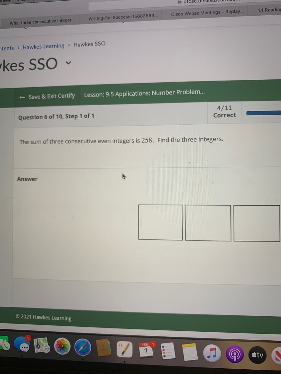 I ptčść
Cisco Webex Meetings - Replay...
1.1 Reading
Writing-for-Success-15683884..
What three consecutive integer...
ntents > Hawkes Learning> Hawkes SSO
kes SSO
<- Save & Exit Certify
Lesson: 9.5 Applications: Number Problem...
4/11
Question 6 of 10, Step 1 of 1
Correct
The sum of three consecutive even integers is 258. Find the three integers.
Answer
© 2021 Hawkes Learning
FEB
étv
