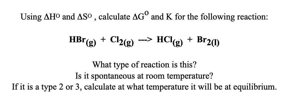 Using AHO and ASO, calculate AGO and K for the following reaction:
HBr(g) + Cl2(g) HCl(g) + Br2(1)
What type of reaction is this?
Is it spontaneous at room temperature?
If it is a type 2 or 3, calculate at what temperature it will be at equilibrium.