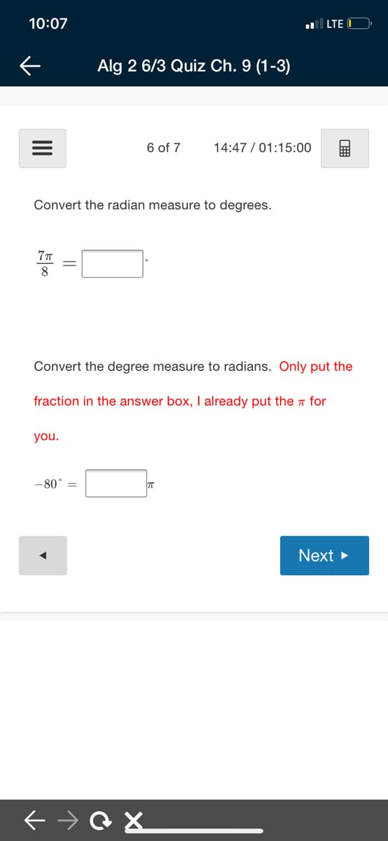 10:07
LTE
Alg 2 6/3 Quiz Ch. 9 (1-3)
6 of 7
14:47 / 01:15:00
Convert the radian measure to degrees.
8.
Convert the degree measure to radians. Only put the
fraction in the answer box, I already put the a for
you.
-80° =
Next

