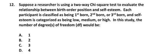 12. Suppose a researcher is using a two-way Chi-square test to evaluate the
relationship between birth-order position and self-esteem. Each
participant is classified as being 1* born, 2nd born, or 3rd born, and self-
esteem is categorized as being low, medium, or high. In this study, the
number of degree(s) of freedom (df) would be:
A.
1
В.
C.
3
D.
4
