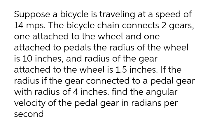 Suppose a bicycle is traveling at a speed of
14 mps. The bicycle chain connects 2 gears,
one attached to the wheel and one
attached to pedals the radius of the wheel
is 10 inches, and radius of the gear
attached to the wheel is 1.5 inches. If the
radius if the gear connected to a pedal gear
with radius of 4 inches. find the angular
velocity of the pedal gear in radians per
second
