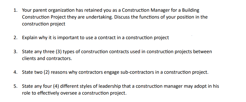 1. Your parent organization has retained you as a Construction Manager for a Building
Construction Project they are undertaking. Discuss the functions of your position in the
construction project
2. Explain why it is important to use a contract in a construction project
3. State any three (3) types of construction contracts used in construction projects between
clients and contractors.
4. State two (2) reasons why contractors engage sub-contractors in a construction project.
5. State any four (4) different styles of leadership that a construction manager may adopt in his
role to effectively oversee a construction project.