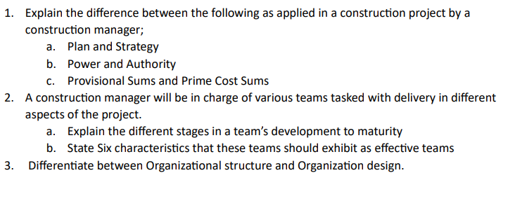1. Explain the difference between the following as applied in a construction project by a
construction manager;
a. Plan and Strategy
b. Power and Authority
c.
Provisional Sums and Prime Cost Sums
2. A construction manager will be in charge of various teams tasked with delivery in different
aspects of the project.
a. Explain the different stages in a team's development to maturity
b. State Six characteristics that these teams should exhibit as effective teams
3. Differentiate between Organizational structure and Organization design.