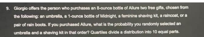 9. Giorgio offers the person who purchases an 8-ounce bottle of Allure two free gifts, chosen from
the following: an umbrella, a 1-ounce bottle of Midnight, a feminine shaving kit, a raincoat, or a
pair of rain boots. If you purchased Allure, what is the probability you randomly selected an
umbrella and a shaving kit in that order? Quartiles divide a distribution into 10 equal parts.
