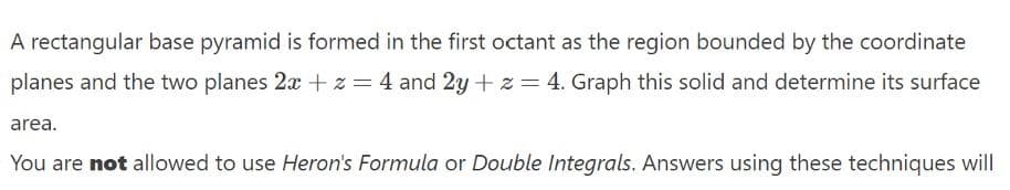 A rectangular base pyramid is formed in the first octant as the region bounded by the coordinate
planes and the two planes 2x + z = 4 and 2y +z = 4. Graph this solid and determine its surface
area.
You are not allowed to use Heron's Formula or Double Integrals. Answers using these techniques will