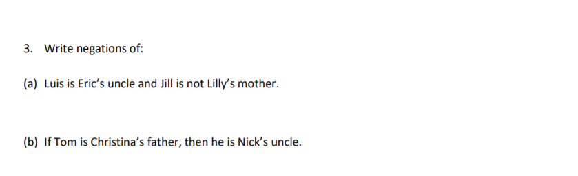 3. Write negations of:
(a) Luis is Eric's uncle and Jill is not Lilly's mother.
(b) If Tom is Christina's father, then he is Nick's uncle.
