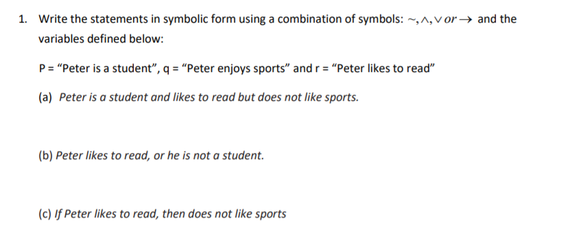 Write the statements in symbolic form using a combination of symbols: ~,^,v or → and the
variables defined below:
P= "Peter is a student", q = "Peter enjoys sports" and r = "Peter likes to read"
(a) Peter is a student and likes to read but does not like sports.
(b) Peter likes to read, or he is not a student.
(c) If Peter likes to read, then does not like sports
