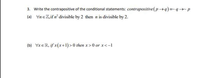 3. Write the contrapositive of the conditional statements: contrapositive(p →q)=-q→p
(a) VneZifn° divisible by 2 then n is divisible by 2.
(b) VxeR, if x(x+1)>0 then x>0 or x<-1
