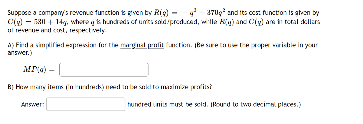 Suppose a company's revenue function is given by R(q) = – q° + 370q² and its cost function is given by
C(q) = 530 + 14q, where q is hundreds of units sold/produced, while R(q) and C(q) are in total dollars
of revenue and cost, respectively.
A) Find a simplified expression for the marginal profit function. (Be sure to use the proper variable in your
answer.)
MP(q) =
B) How many items (in hundreds) need to be sold to maximize profits?
Answer:
hundred units must be sold. (Round to two decimal places.)
