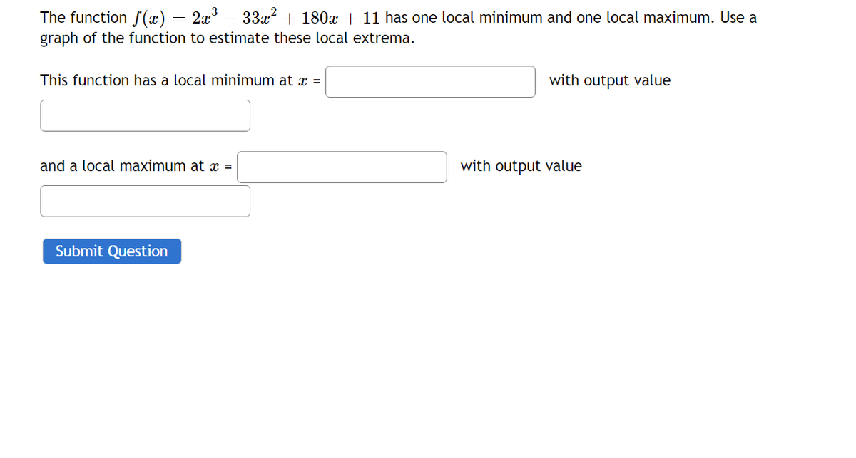 The function f (x) = 2x³
graph of the function to estimate these local extrema.
33x + 180x + 11 has one local minimum and one local maximum. Use a
This function has a local minimum at x =
with output value
and a local maximum at x =
with output value
Submit Question
