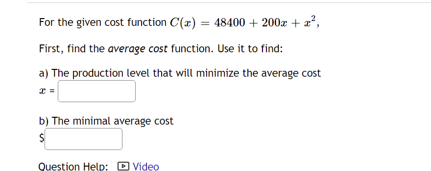 For the given cost function C(x) = 48400 + 200x + x²,
First, find the average cost function. Use it to find:
a) The production level that will minimize the average cost
x =
b) The minimal average cost
Question Help: D Video
