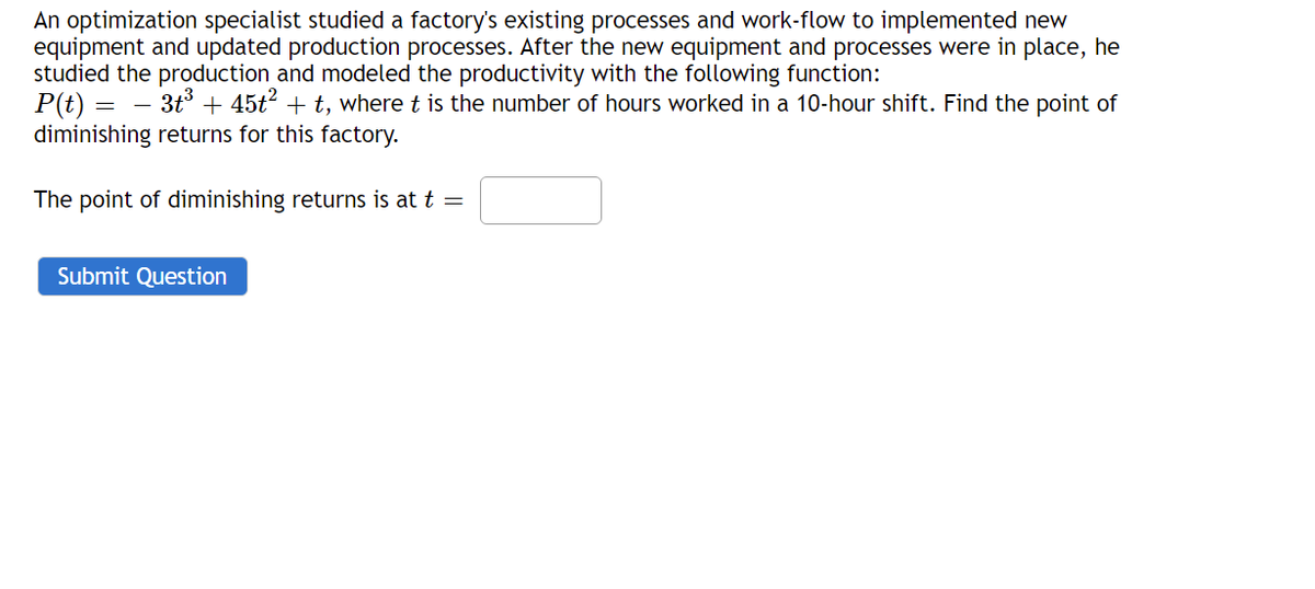 An optimization specialist studied a factory's existing processes and work-flow to implemented new
equipment and updated production processes. After the new equipment and processes were in place, he
studied the production and modeled the productivity with the following function:
P(t) = – 3t + 45t? + t, where t is the number of hours worked in a 10-hour shift. Find the point of
diminishing returns for this factory.
The point of diminishing returns is at t =
Submit Question
