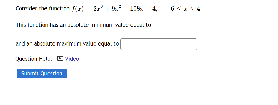 Consider the function f(x) = 2x° + 9x?
108x + 4,
– 6 < x < 4.
This function has an absolute minimum value equal to
and an absolute maximum value equal to
Question Help: D Video
Submit Question
