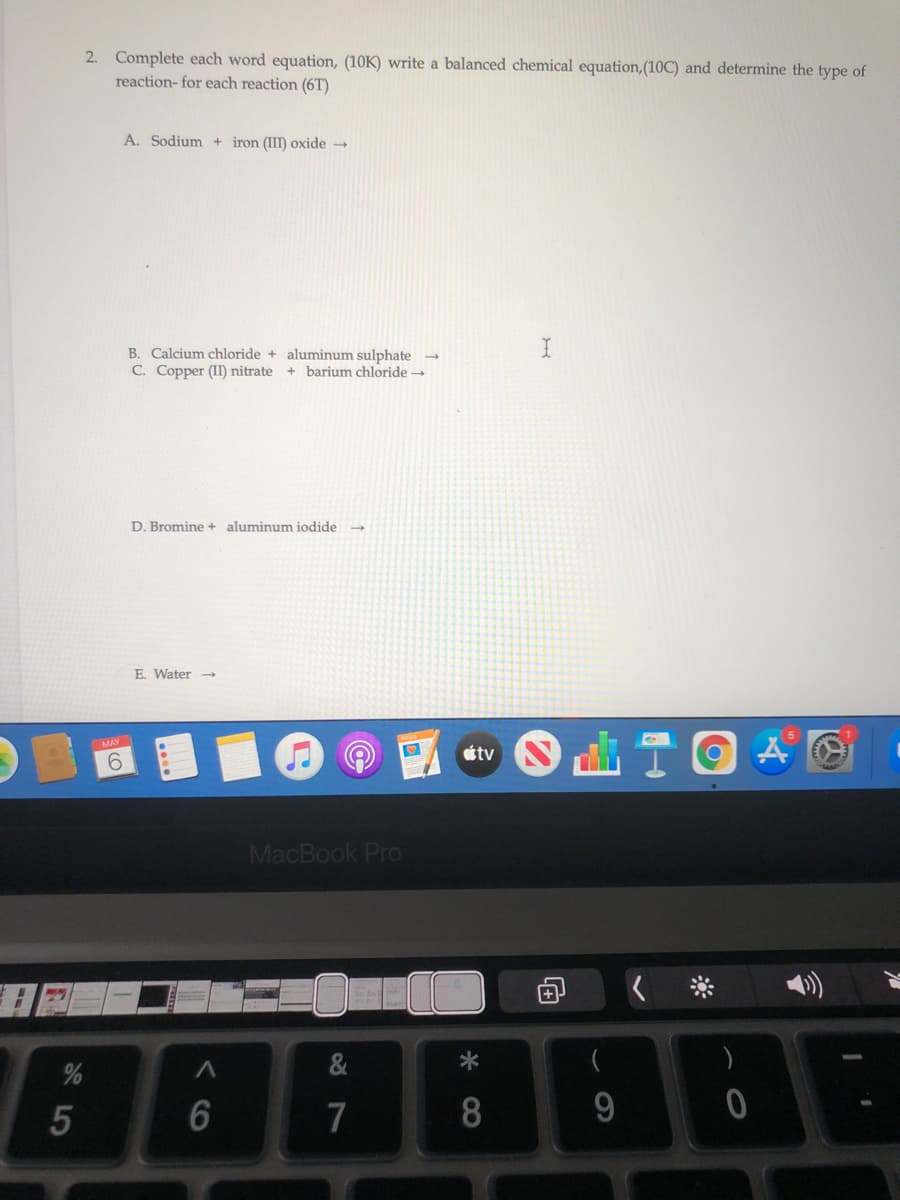 2. Complete each word equation, (10K) write a balanced chemical equation,(10C) and determine the type of
reaction- for each reaction (6T)
A. Sodium + iron (III) oxide
B. Calcium chloride + aluminum sulphate →
C. Copper (II) nitrate
+ barjum chloride -
D. Bromine + aluminum iodide -
E. Water
MAY
tv
9.
MacBook Pro
7
8.
9.
