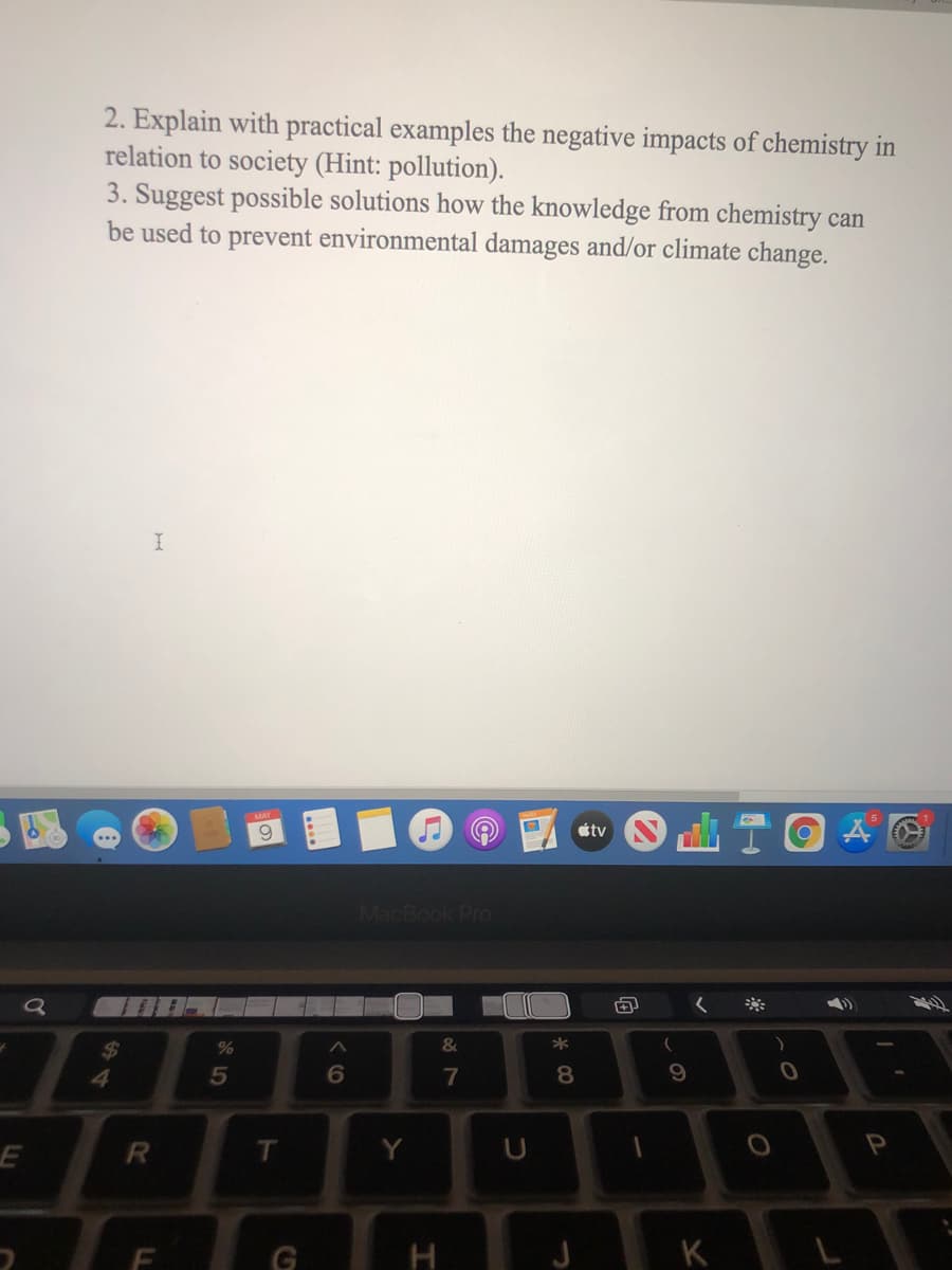 2. Explain with practical examples the negative impacts of chemistry in
relation to society (Hint: pollution).
3. Suggest possible solutions how the knowledge from chemistry can
be used to prevent environmental damages and/or climate change.
MAY
6.
tv
MacBook Pro
&
*
%24
4.
5
6.
7
8.
T.
Y
K
