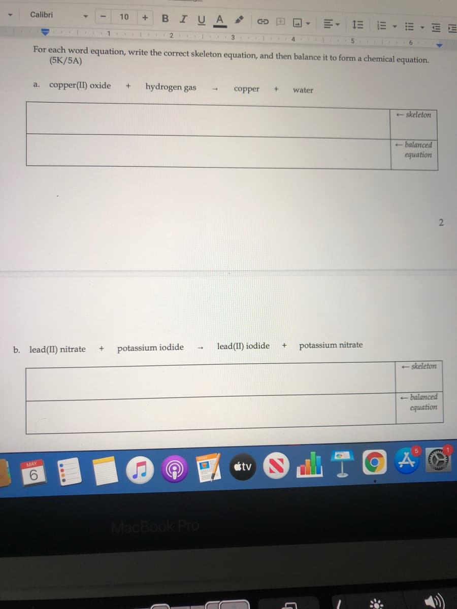 Calibri
в IUA
10
1 2
5 6
For each word equation, write the correct skeleton equation, and then balance it to form a chemical equation.
(5К/5A)
a. copper(I) oxide
hydrogen gas
+
copper
water
+ skeleton
- balanced
equation
b. lead(II) nitrate
potassium iodide
lead(II) iodide
potassium nitrate
+ skeleton
- balanced
equation
étv
MAY
9.
MacBook Pro
!!!
