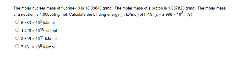 The molar nuclear mass of fluorine-19 is 18.99840 g/mol. The molar mass of a proton is 1.007825 g/mol. The molar mass
of a neutron is 1.008665 g/mol. Calculate the binding energy (in kJ/mol) of F-19. (c = 2.998 x 108 m/s)
6.753 x 109 kJ/mol
1.426 x 1010 kJ/mol
8.609 x 1011 kJ/mol
7.131 x 109 kJ/mol
