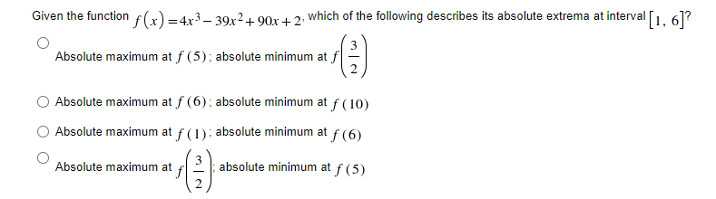Given the function f(x) =4x3– 39x2 + 90x+2: which of the following describes its absolute extrema at interval [1, 61?
Absolute maximum at f (5); absolute minimum at f
Absolute maximum at f (6); absolute minimum at f (10)
Absolute maximum at f (1): absolute minimum at
f (6)
Absolute maximum at
absolute minimum at f (5)
2.
