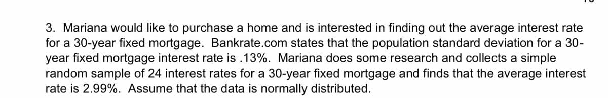 3. Mariana would like to purchase a home and is interested in finding out the average interest rate
for a 30-year fixed mortgage. Bankrate.com states that the population standard deviation for a 30-
year fixed mortgage interest rate is .13%. Mariana does some research and collects a simple
random sample of 24 interest rates for a 30-year fixed mortgage and finds that the average interest
rate is 2.99%. Assume that the data is normally distributed.
