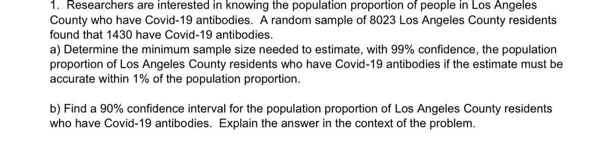 1. Researchers are interested in knowing the population proportion of people in Los Angeles
County who have Covid-19 antibodies. A random sample of 8023 Los Angeles County residents
found that 1430 have Covid-19 antibodies.
a) Determine the minimum sample size needed to estimate, with 99% confidence, the population
proportion of Los Angeles County residents who have Covid-19 antibodies if the estimate must be
accurate within 1% of the population proportion.
b) Find a 90% confidence interval for the population proportion of Los Angeles County residents
who have Covid-19 antibodies. Explain the answer in the context of the problem.
