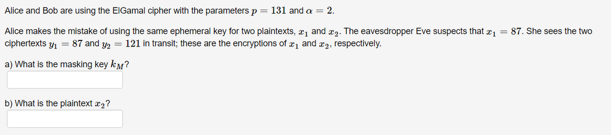 Alice and Bob are using the ElGamal cipher with the parameters p = 131 and a = 2.
Alice makes the mistake of using the same ephemeral key for two plaintexts, ₁ and ₂. The eavesdropper Eve suspects that x₁ = 87. She sees the two
ciphertexts y₁ = 87 and y₂ = 121 in transit; these are the encryptions of ₁ and ₂, respectively.
a) What is the masking key km?
b) What is the plaintext x₂?