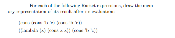 For cach of the following Racket expressions, draw the mem-
ory representation of its result after its evaluation:
(cons (cons 'b 'c) (cons 'b 'c))
((lambda (x) (cons x x)) (cons 'b 'c))
