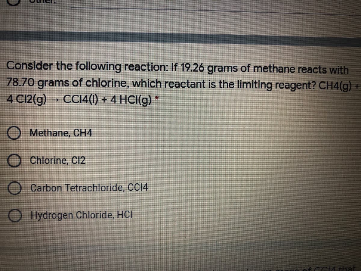 Consider the following reaction: If 19.26 grams of methane reacts with
78.70 grams of chlorine, which reactant is the limiting reagent? CH4(g) +
4 C12(g) CCI4(1) + 4 HCI(g) *
Methane, CH4
Chlorine, C12
O Carbon Tetrachloride, CCI4
Hydrogen Chloride, HCI
CM that
