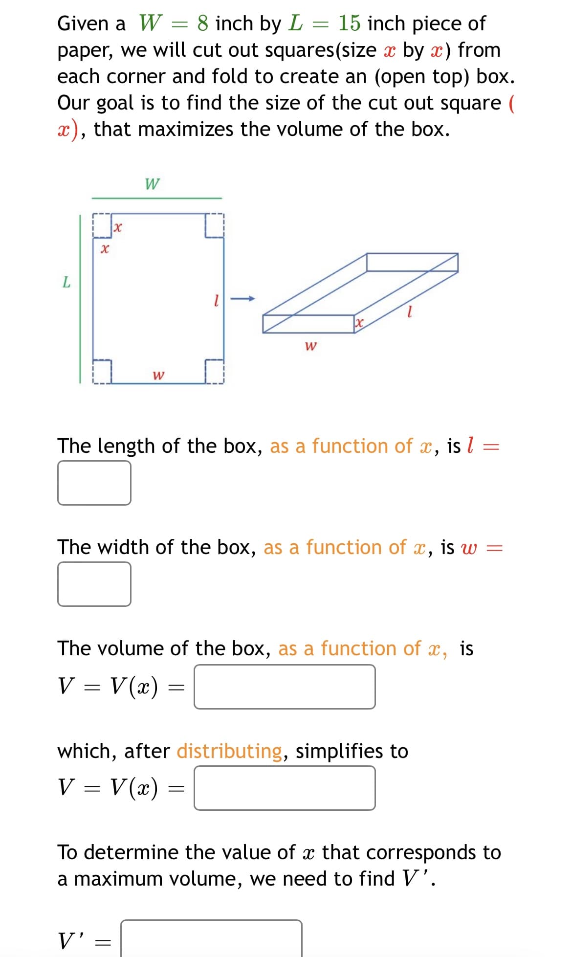 Given a W = 8 inch by L = 15 inch piece of
paper, we will cut out squares(size x by x) from
each corner and fold to create an (open top) box.
Our goal is to find the size of the cut out square (
x), that maximizes the volume of the box.
W
W
W
The length of the box, as a function of x, is l
The width of the box, as a function of x,
is w =
The volume of the box, as a function of x, is
V
= V(x) =
which, after distributing, simplifies to
V = V(x) =
To determine the value of x that corresponds to
a maximum volume, we need to find V'.
V'
