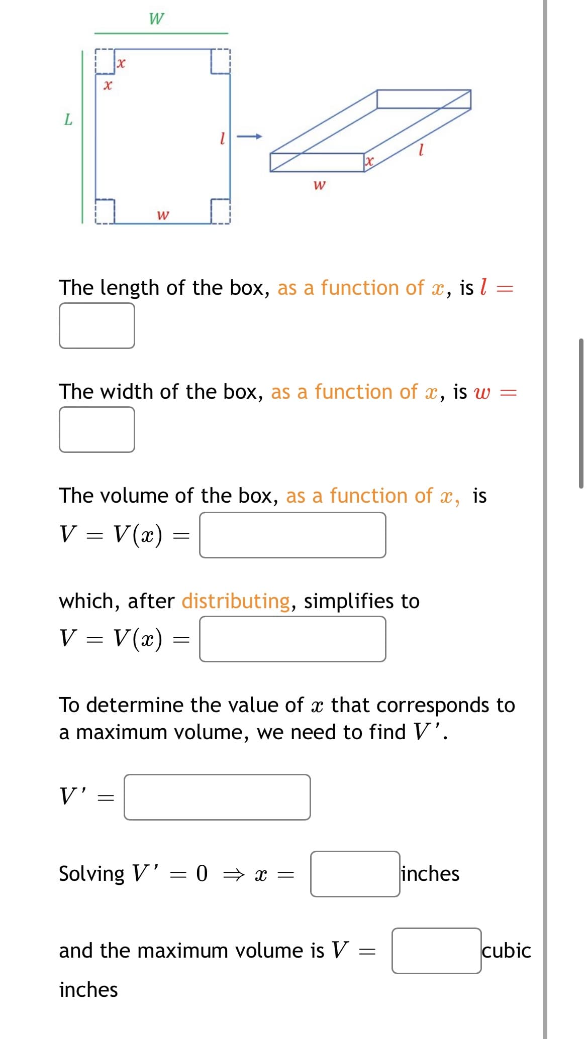 W
W
W
The length of the box, as a function of x,
is l =
The width of the box, as a function of x, is w
The volume of the box, as a function of x, is
V = V(x) =
which, after distributing, simplifies to
V :
V(x) =
To determine the value of x that corresponds to
a maximum volume, we need to find V'.
V'
Solving V' = 0 = x =
inches
and the maximum volume is V
cubic
inches
