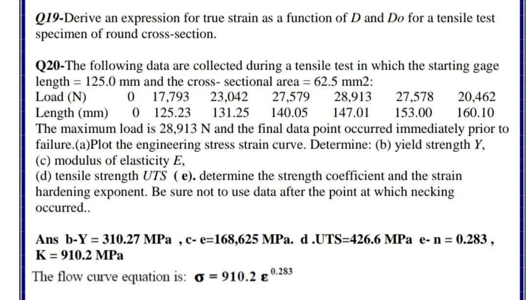 Q19-Derive an expression for true strain as a function of D and Do for a tensile test
specimen of round cross-section.
Q20-The following data are collected during a tensile test in which the starting gage
length = 125.0 mm and the cross- sectional area = 62.5 mm2:
23,042
131.25
Load (N)
27,578
153.00
17,793
27,579
140.05
28,913
20,462
0 125.23
Length (mm)
The maximum load is 28,913 N and the final data point occurred immediately prior to
failure.(a)Plot the engineering stress strain curve. Determine: (b) yield strength Y,
(c) modulus of elasticity E,
(d) tensile strength UTS (e). determine the strength coefficient and the strain
hardening exponent. Be sure not to use data after the point at which necking
147.01
160.10
occurred...
Ans b-Y = 310.27 MPa , c- e=168,625 MPa. d.UTS=426.6 MPa e- n = 0.283,
K = 910.2 MPa
0.283
The flow curve equation is: o = 910.2 e

