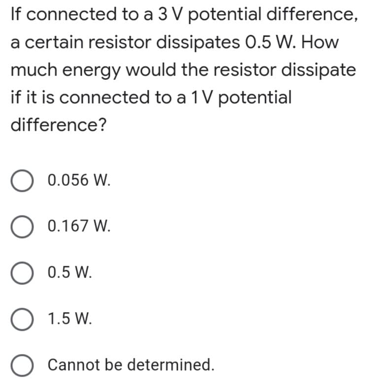 If connected to a 3 V potential difference,
a certain resistor dissipates O.5 W. How
much energy would the resistor dissipate
if it is connected to a 1 V potential
difference?
O 0.056 W.
O 0.167 W.
O 0.5 W.
O 1.5 W.
Cannot be determined.

