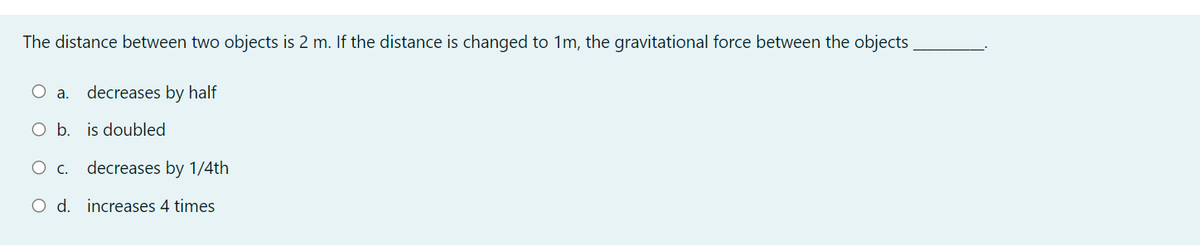 The distance between two objects is 2 m. If the distance is changed to 1m, the gravitational force between the objects
O a.
decreases by half
O b. is doubled
O c. decreases by 1/4th
O d. increases 4 times
