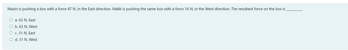Mazin is pushing a box with a force 47 N, in the East direction. Malik is pushing the same box with a force 16 N, in the West direction. The resultant force on the box is
O a. 63 N, East
O b. 63 N, West
О с. 31 N, East
O d. 31 N, West
