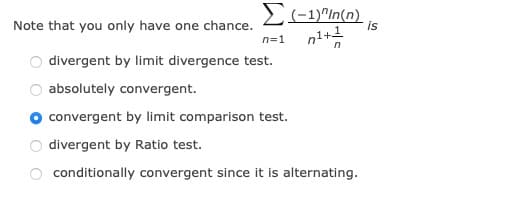 E(-1)"In(n). is
Note that you only have one chance.
n=1
divergent by limit divergence test.
absolutely convergent.
convergent by limit comparison test.
divergent by Ratio test.
conditionally convergent since it is alternating.
