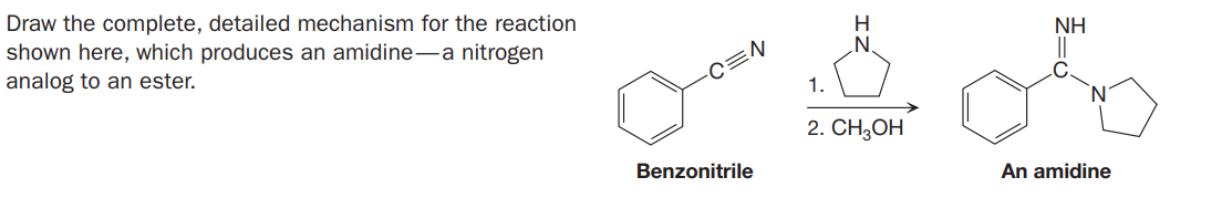 Draw the complete, detailed mechanism for the reaction
shown here, which produces an amidine-a nitrogen
analog to an ester.
H
NH
C=N
1.
2. CH,ОH
Benzonitrile
An amidine
