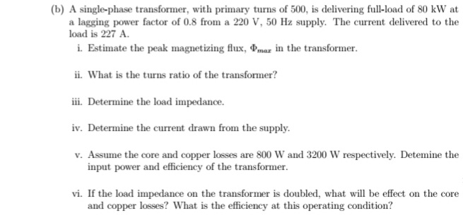 (b) A single-phase transformer, with primary turns of 500, is delivering full-load of 80 kW at
a lagging power factor of 0.8 from a 220 V, 50 Hz supply. The current delivered to the
load is 227 A.
i. Estimate the peak magnetizing flux, Pmaz in the transformer.
ii. What is the turns ratio of the transformer?
ii. Determine the load impedance.
iv. Determine the current drawn from the supply.
v. Assume the core and copper losses are 800 W and 3200 W respectively. Detemine the
input power and efficiency of the transformer.
vi. If the load impedance on the transformer is doubled, what will be effect on the core
and copper losses? What is the efficiency at this operating condition?
