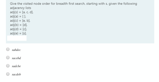Give the visited node order for breadth first search, starting with s, given the following
adjacency lists
adj(s) = [a, c, d],
adj(a) = [],
adj(c) = [e, b],
adj(b) = [d],
adj(d) = [c],
adj(e) = [s).
sabdec
sacebd
sadcbe
sacdeb
