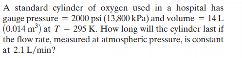 A standard cylinder of oxygen used in a hospital has
gauge pressure = 2000 psi (13,800 kPa) and volume = 14 L
(0.014 m³) at T = 295 K. How long will the cylinder last if
the flow rate, measured at atmospheric pressure, is constant
at 2.1 L/min?
